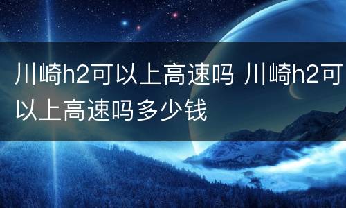 川崎h2可以上高速吗 川崎h2可以上高速吗多少钱