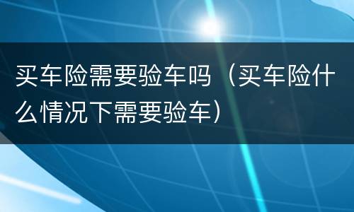 买车险需要验车吗（买车险什么情况下需要验车）