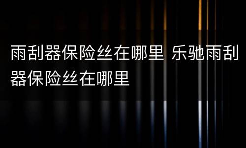 雨刮器保险丝在哪里 乐驰雨刮器保险丝在哪里