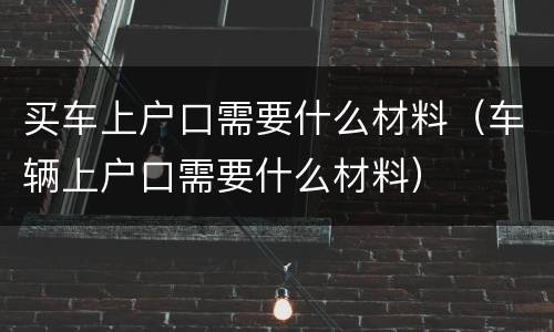 买车上户口需要什么材料（车辆上户口需要什么材料）