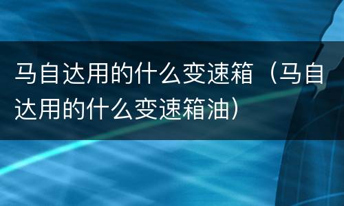 马自达用的什么变速箱（马自达用的什么变速箱油）