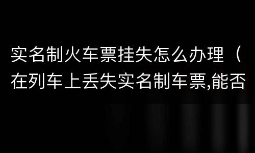 实名制火车票挂失怎么办理（在列车上丢失实名制车票,能否办理挂失补办手续）