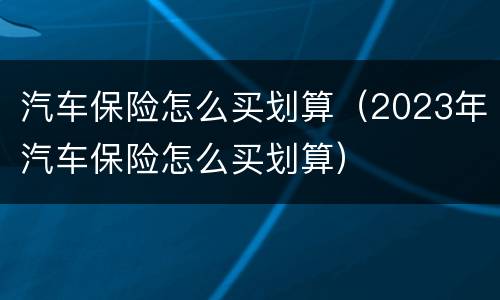 汽车保险怎么买划算（2023年汽车保险怎么买划算）