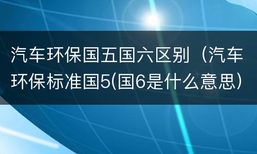 汽车环保国五国六区别（汽车环保标准国5(国6是什么意思）