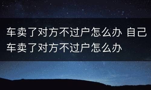 车卖了对方不过户怎么办 自己车卖了对方不过户怎么办