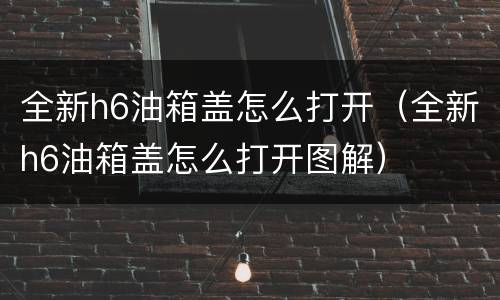 全新h6油箱盖怎么打开（全新h6油箱盖怎么打开图解）