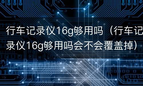 行车记录仪16g够用吗（行车记录仪16g够用吗会不会覆盖掉）