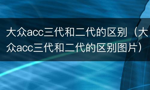 大众acc三代和二代的区别（大众acc三代和二代的区别图片）