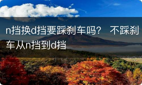 n挡换d挡要踩刹车吗？ 不踩刹车从n挡到d挡