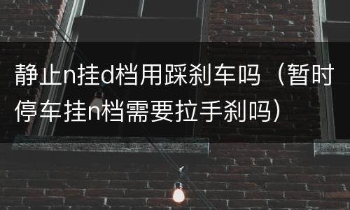 静止n挂d档用踩刹车吗（暂时停车挂n档需要拉手刹吗）