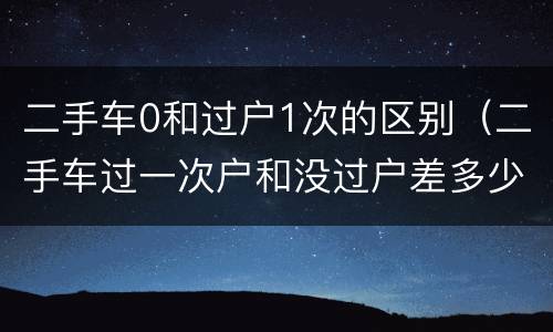 二手车0和过户1次的区别（二手车过一次户和没过户差多少钱）