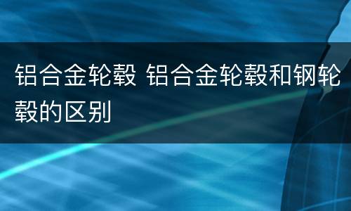 铝合金轮毂 铝合金轮毂和钢轮毂的区别