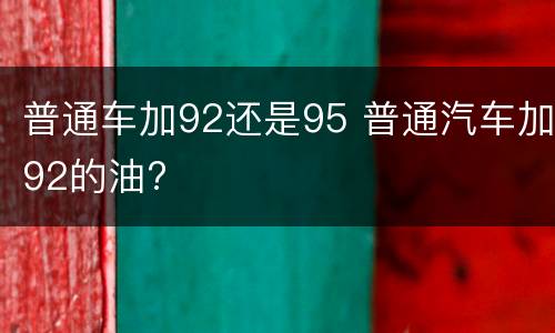 普通车加92还是95 普通汽车加92的油?