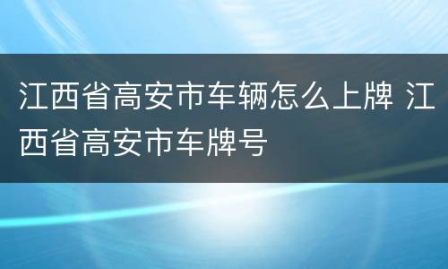 江西省高安市车辆怎么上牌 江西省高安市车牌号