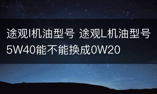 途观l机油型号 途观L机油型号5W40能不能换成0W20