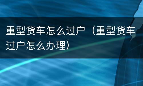 重型货车怎么过户（重型货车过户怎么办理）