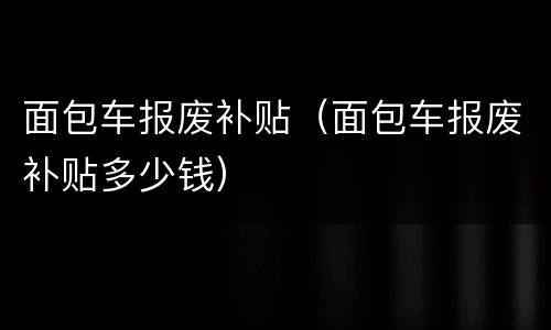 面包车报废补贴（面包车报废补贴多少钱）