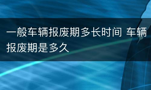 一般车辆报废期多长时间 车辆报废期是多久