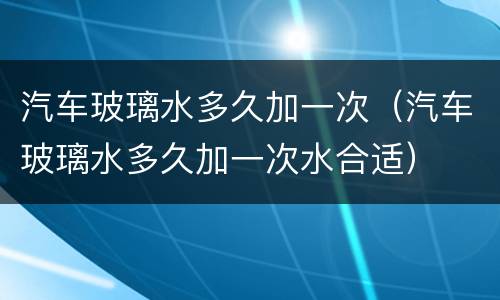 汽车玻璃水多久加一次（汽车玻璃水多久加一次水合适）