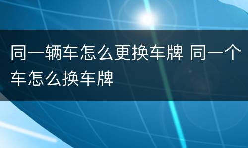 同一辆车怎么更换车牌 同一个车怎么换车牌