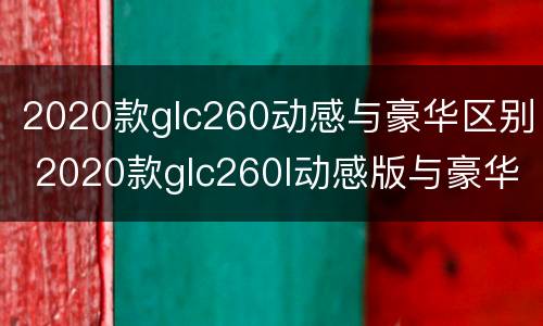 2020款glc260动感与豪华区别 2020款glc260l动感版与豪华版的区别