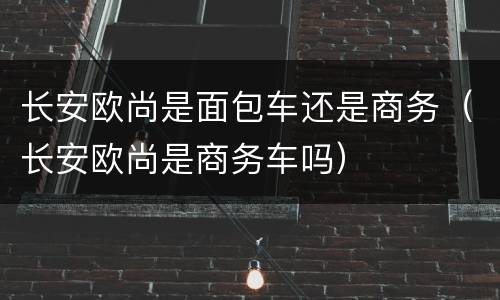 长安欧尚是面包车还是商务（长安欧尚是商务车吗）