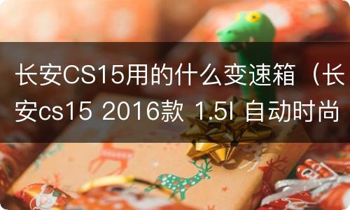 长安CS15用的什么变速箱（长安cs15 2016款 1.5l 自动时尚版 变速箱）