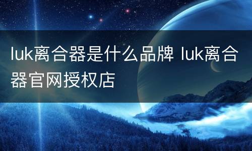 luk离合器是什么品牌 luk离合器官网授权店