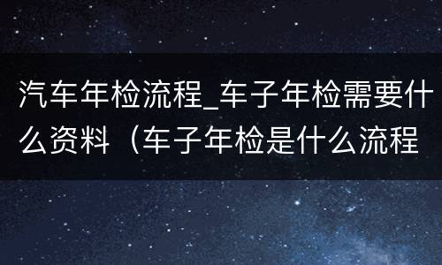 汽车年检流程_车子年检需要什么资料（车子年检是什么流程）