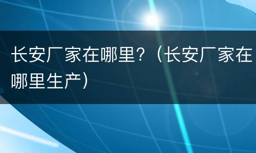 长安厂家在哪里?（长安厂家在哪里生产）