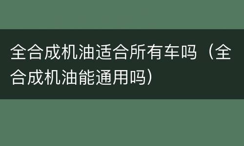 全合成机油适合所有车吗（全合成机油能通用吗）