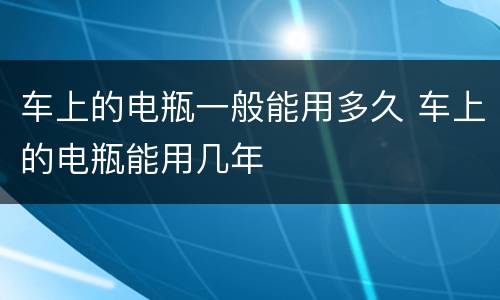 车上的电瓶一般能用多久 车上的电瓶能用几年