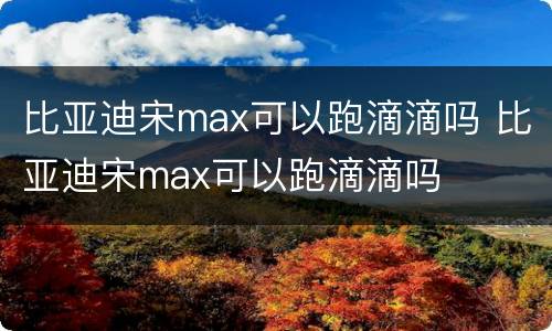 比亚迪宋max可以跑滴滴吗 比亚迪宋max可以跑滴滴吗