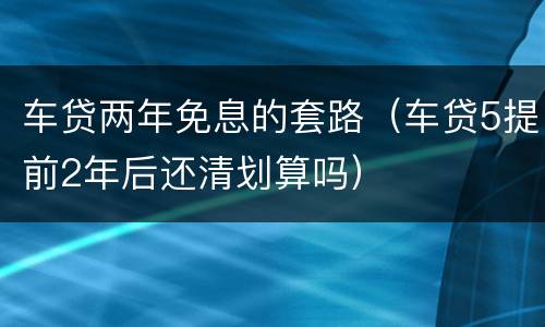 车贷两年免息的套路（车贷5提前2年后还清划算吗）