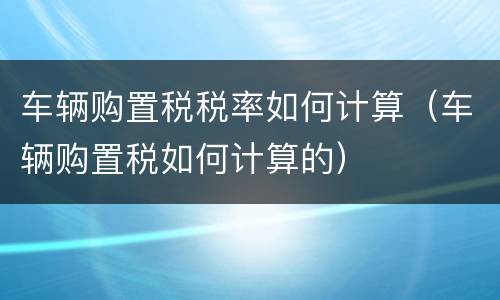 车辆购置税税率如何计算（车辆购置税如何计算的）