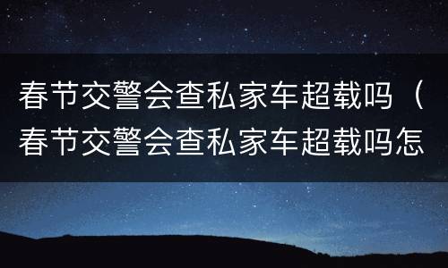 春节交警会查私家车超载吗（春节交警会查私家车超载吗怎么处罚）