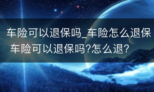 车险可以退保吗_车险怎么退保 车险可以退保吗?怎么退?