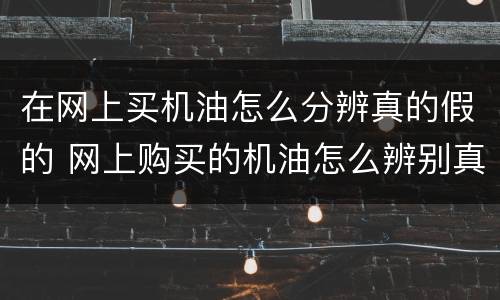 在网上买机油怎么分辨真的假的 网上购买的机油怎么辨别真假