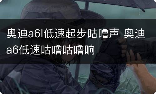 奥迪a6l低速起步咕噜声 奥迪a6低速咕噜咕噜响