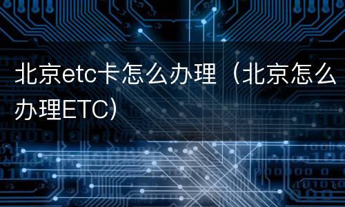 北京etc卡怎么办理（北京怎么办理ETC）