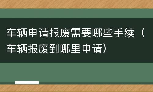 车辆申请报废需要哪些手续（车辆报废到哪里申请）