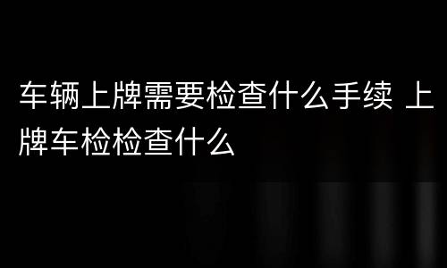 车辆上牌需要检查什么手续 上牌车检检查什么