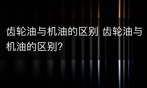 齿轮油与机油的区别 齿轮油与机油的区别?