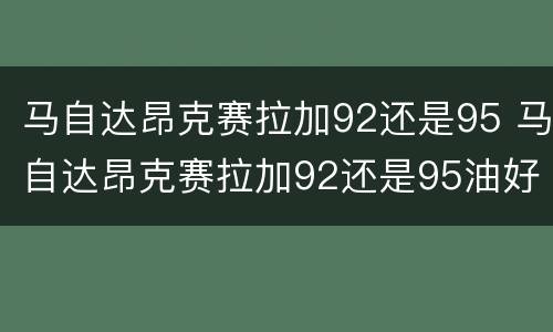 马自达昂克赛拉加92还是95 马自达昂克赛拉加92还是95油好