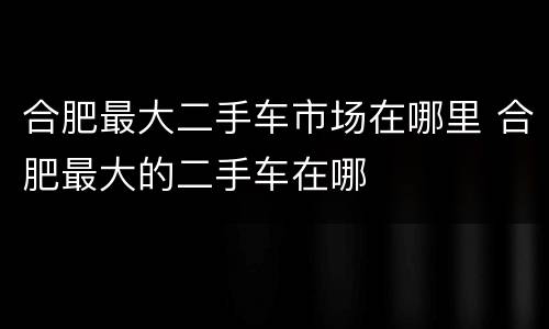 合肥最大二手车市场在哪里 合肥最大的二手车在哪