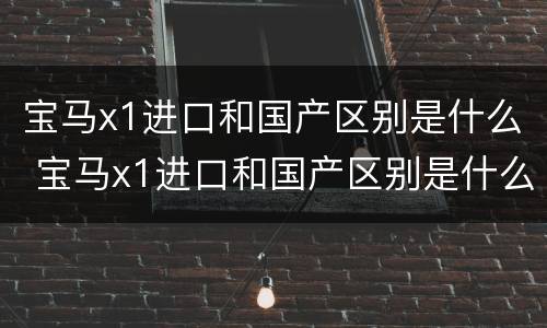 宝马x1进口和国产区别是什么 宝马x1进口和国产区别是什么意思