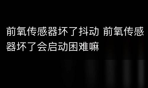 前氧传感器坏了抖动 前氧传感器坏了会启动困难嘛