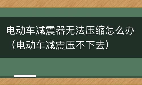 电动车减震器无法压缩怎么办（电动车减震压不下去）