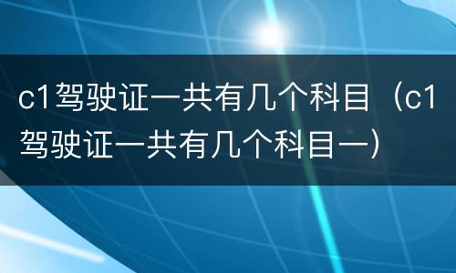 c1驾驶证一共有几个科目（c1驾驶证一共有几个科目一）