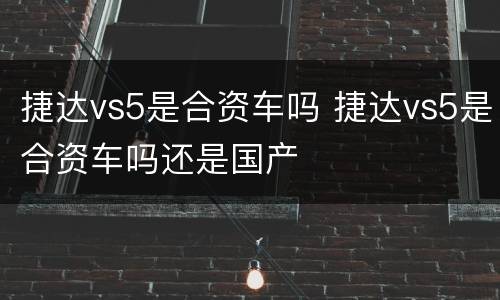 捷达vs5是合资车吗 捷达vs5是合资车吗还是国产